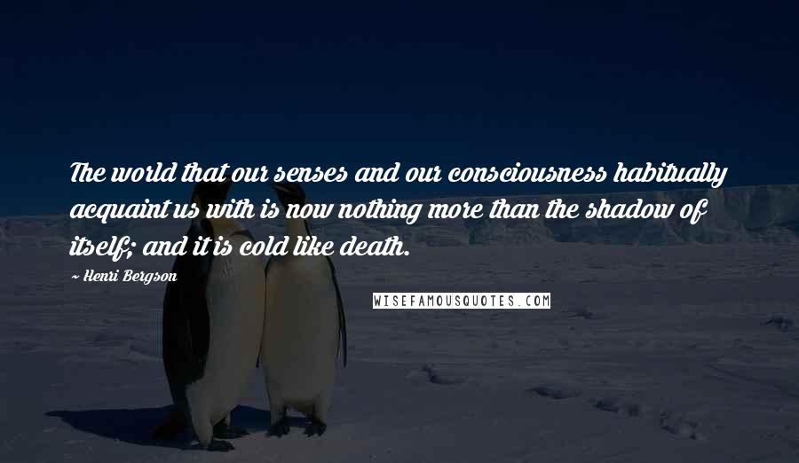 Henri Bergson Quotes: The world that our senses and our consciousness habitually acquaint us with is now nothing more than the shadow of itself; and it is cold like death.