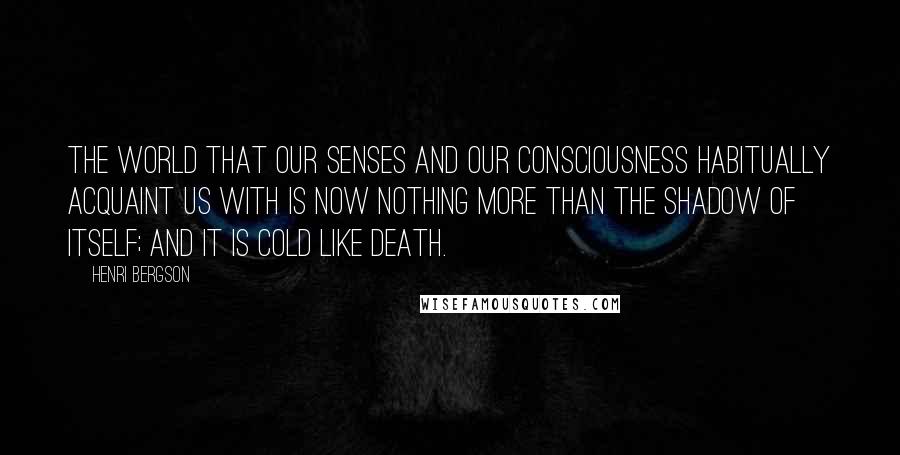 Henri Bergson Quotes: The world that our senses and our consciousness habitually acquaint us with is now nothing more than the shadow of itself; and it is cold like death.