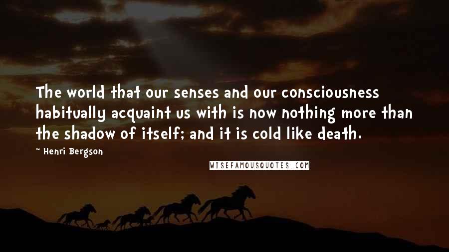 Henri Bergson Quotes: The world that our senses and our consciousness habitually acquaint us with is now nothing more than the shadow of itself; and it is cold like death.