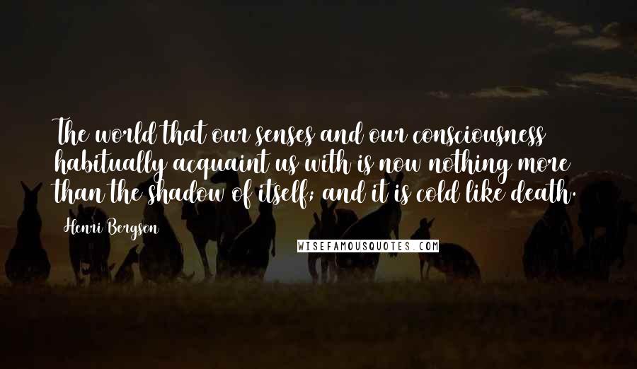 Henri Bergson Quotes: The world that our senses and our consciousness habitually acquaint us with is now nothing more than the shadow of itself; and it is cold like death.