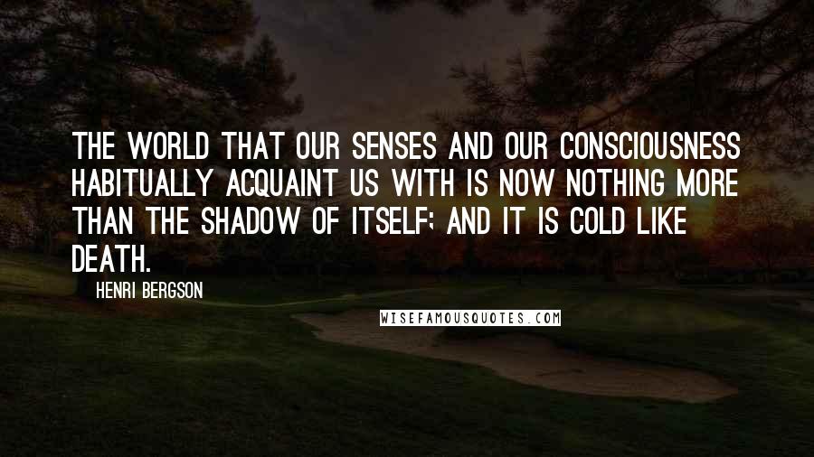 Henri Bergson Quotes: The world that our senses and our consciousness habitually acquaint us with is now nothing more than the shadow of itself; and it is cold like death.