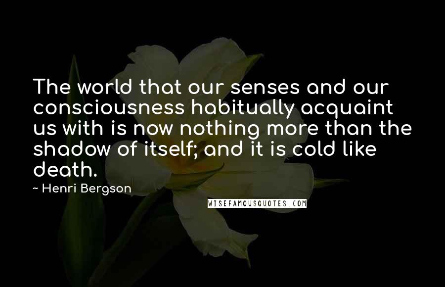 Henri Bergson Quotes: The world that our senses and our consciousness habitually acquaint us with is now nothing more than the shadow of itself; and it is cold like death.