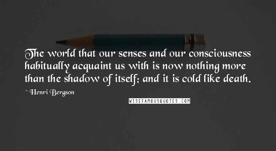 Henri Bergson Quotes: The world that our senses and our consciousness habitually acquaint us with is now nothing more than the shadow of itself; and it is cold like death.