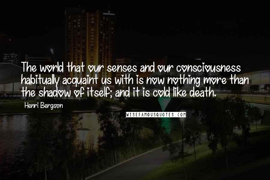 Henri Bergson Quotes: The world that our senses and our consciousness habitually acquaint us with is now nothing more than the shadow of itself; and it is cold like death.