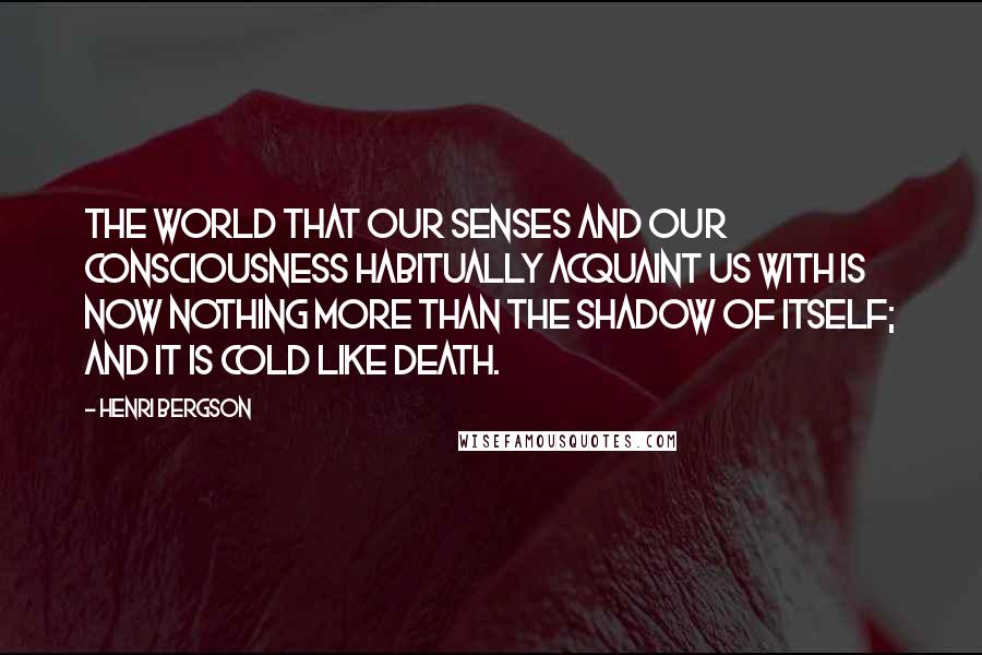 Henri Bergson Quotes: The world that our senses and our consciousness habitually acquaint us with is now nothing more than the shadow of itself; and it is cold like death.