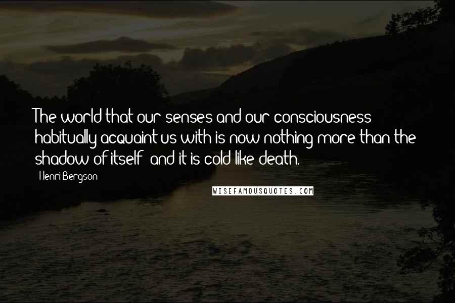 Henri Bergson Quotes: The world that our senses and our consciousness habitually acquaint us with is now nothing more than the shadow of itself; and it is cold like death.