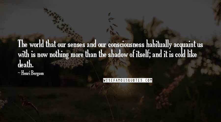 Henri Bergson Quotes: The world that our senses and our consciousness habitually acquaint us with is now nothing more than the shadow of itself; and it is cold like death.