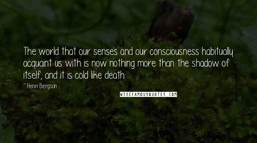 Henri Bergson Quotes: The world that our senses and our consciousness habitually acquaint us with is now nothing more than the shadow of itself; and it is cold like death.