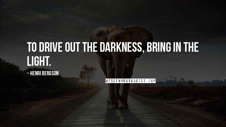 Henri Bergson Quotes: To drive out the darkness, bring in the light.