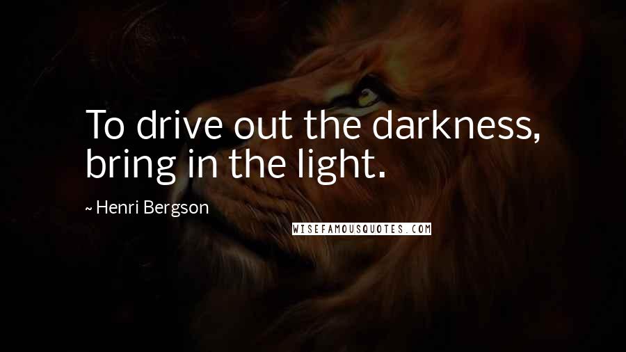 Henri Bergson Quotes: To drive out the darkness, bring in the light.