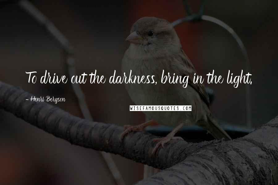 Henri Bergson Quotes: To drive out the darkness, bring in the light.