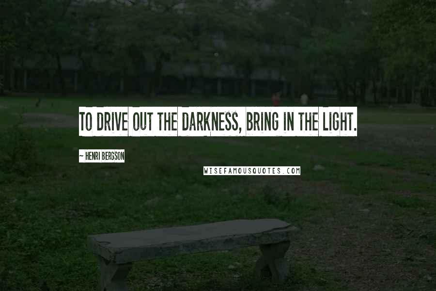 Henri Bergson Quotes: To drive out the darkness, bring in the light.