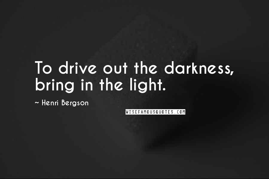 Henri Bergson Quotes: To drive out the darkness, bring in the light.