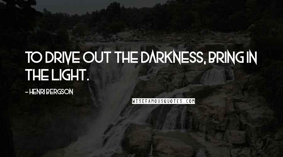 Henri Bergson Quotes: To drive out the darkness, bring in the light.