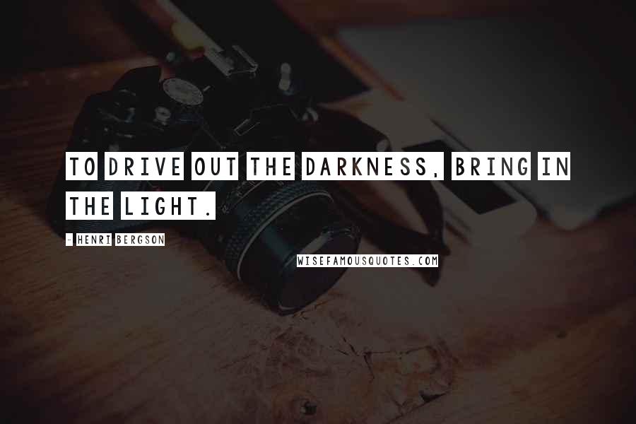 Henri Bergson Quotes: To drive out the darkness, bring in the light.
