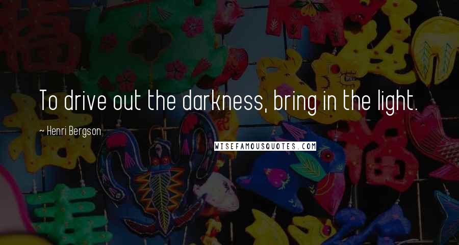 Henri Bergson Quotes: To drive out the darkness, bring in the light.