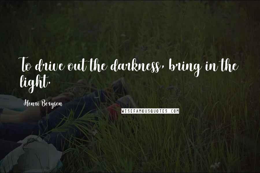 Henri Bergson Quotes: To drive out the darkness, bring in the light.