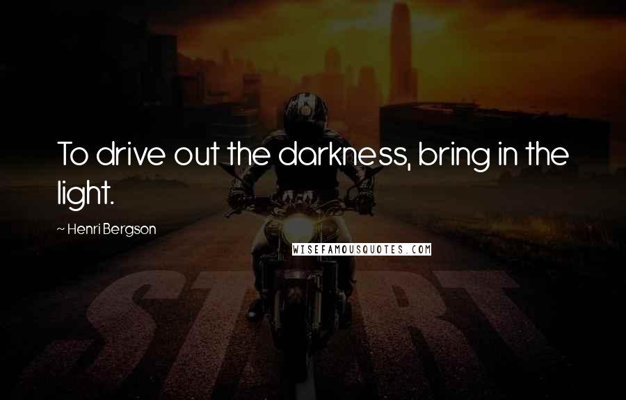 Henri Bergson Quotes: To drive out the darkness, bring in the light.