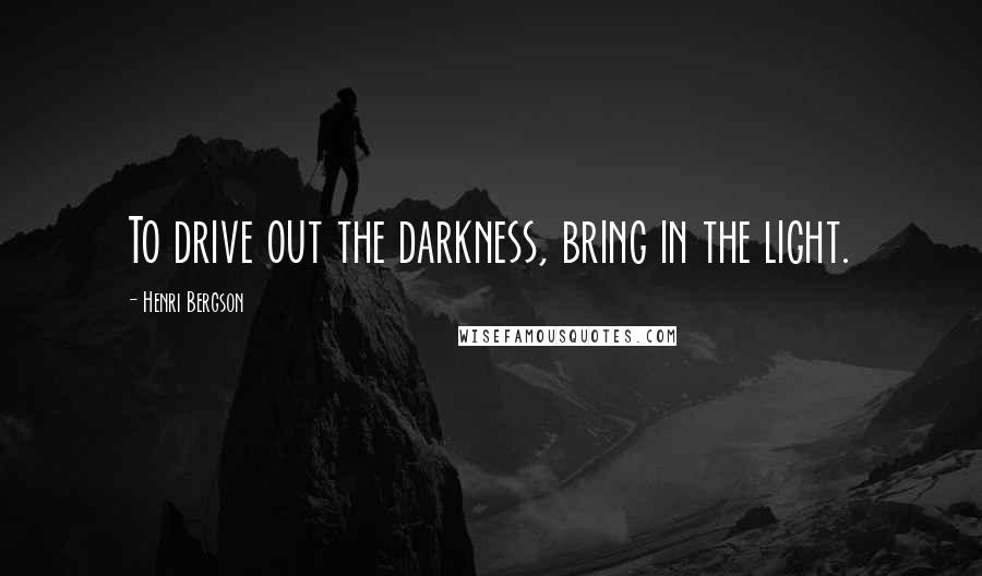 Henri Bergson Quotes: To drive out the darkness, bring in the light.