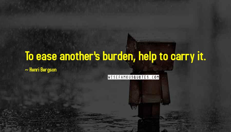 Henri Bergson Quotes: To ease another's burden, help to carry it.