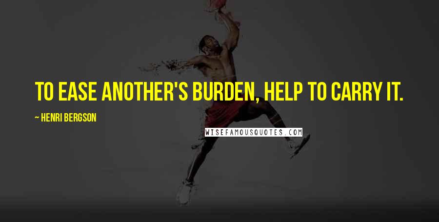 Henri Bergson Quotes: To ease another's burden, help to carry it.