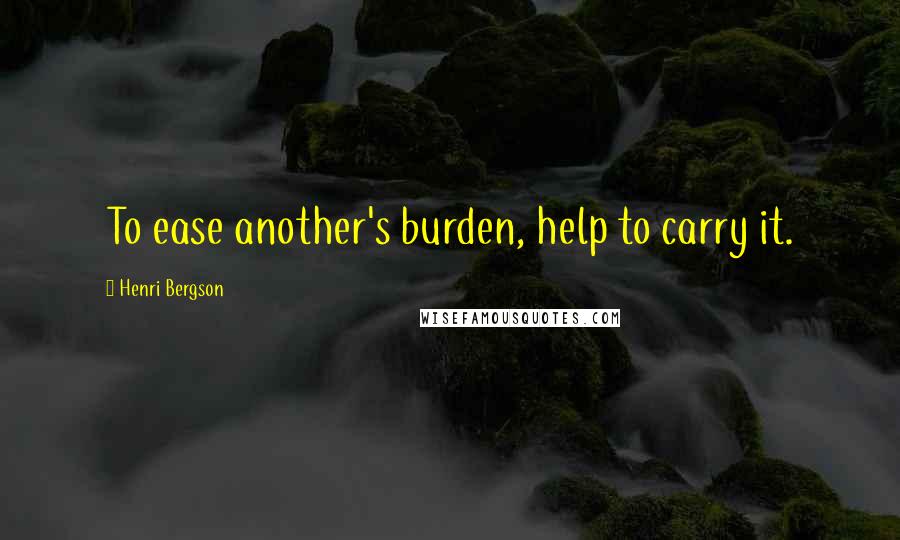 Henri Bergson Quotes: To ease another's burden, help to carry it.