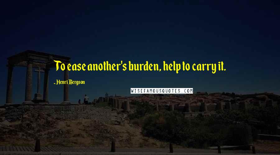 Henri Bergson Quotes: To ease another's burden, help to carry it.