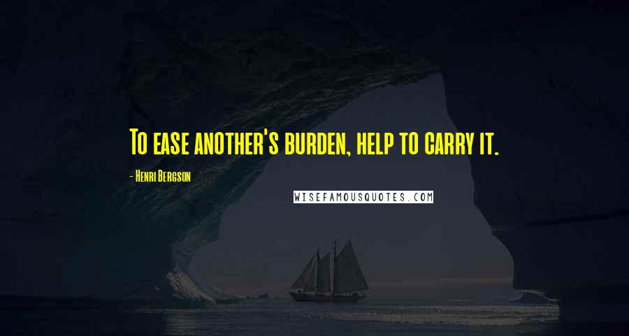 Henri Bergson Quotes: To ease another's burden, help to carry it.