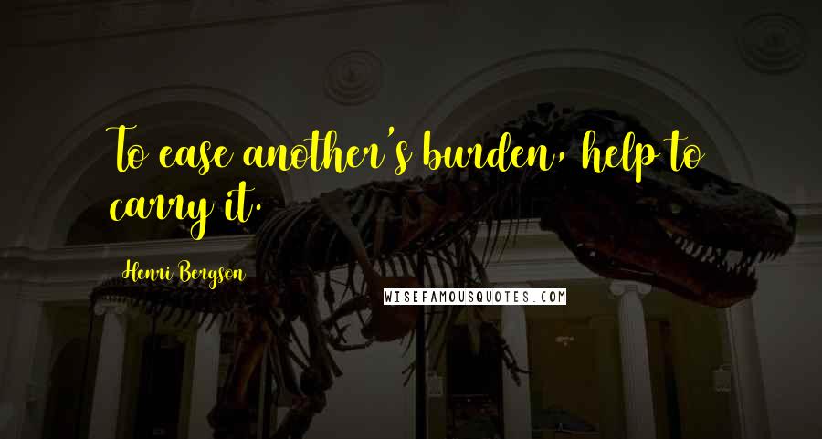 Henri Bergson Quotes: To ease another's burden, help to carry it.