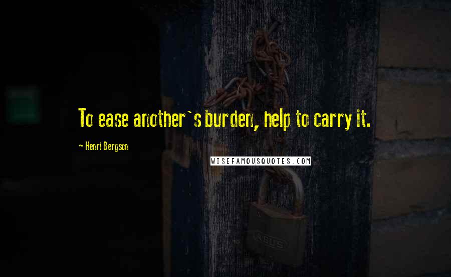 Henri Bergson Quotes: To ease another's burden, help to carry it.