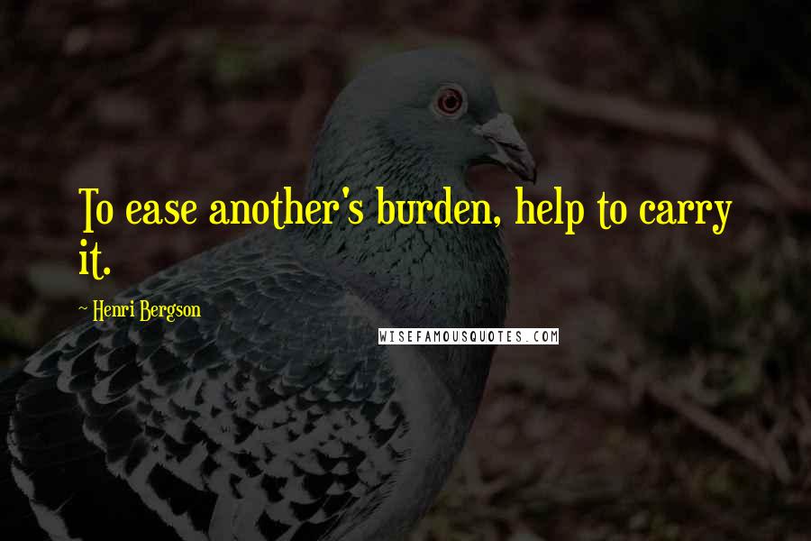 Henri Bergson Quotes: To ease another's burden, help to carry it.