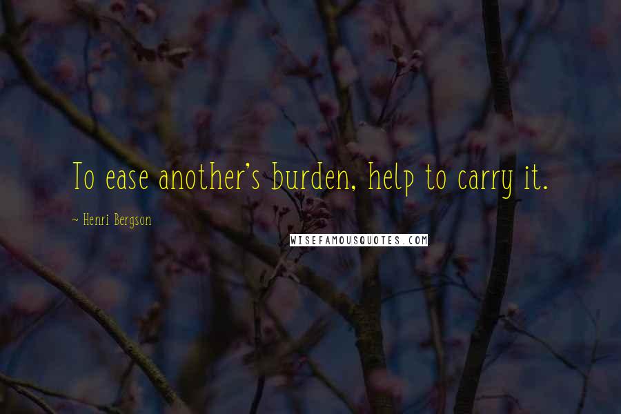 Henri Bergson Quotes: To ease another's burden, help to carry it.