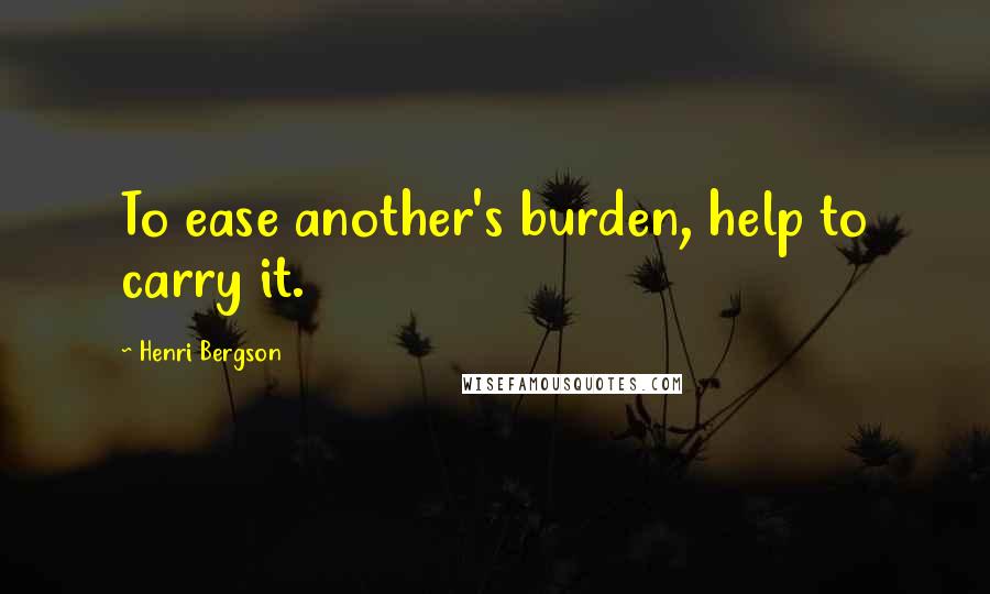 Henri Bergson Quotes: To ease another's burden, help to carry it.