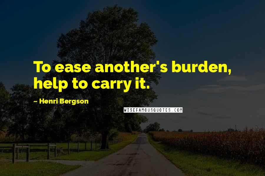 Henri Bergson Quotes: To ease another's burden, help to carry it.