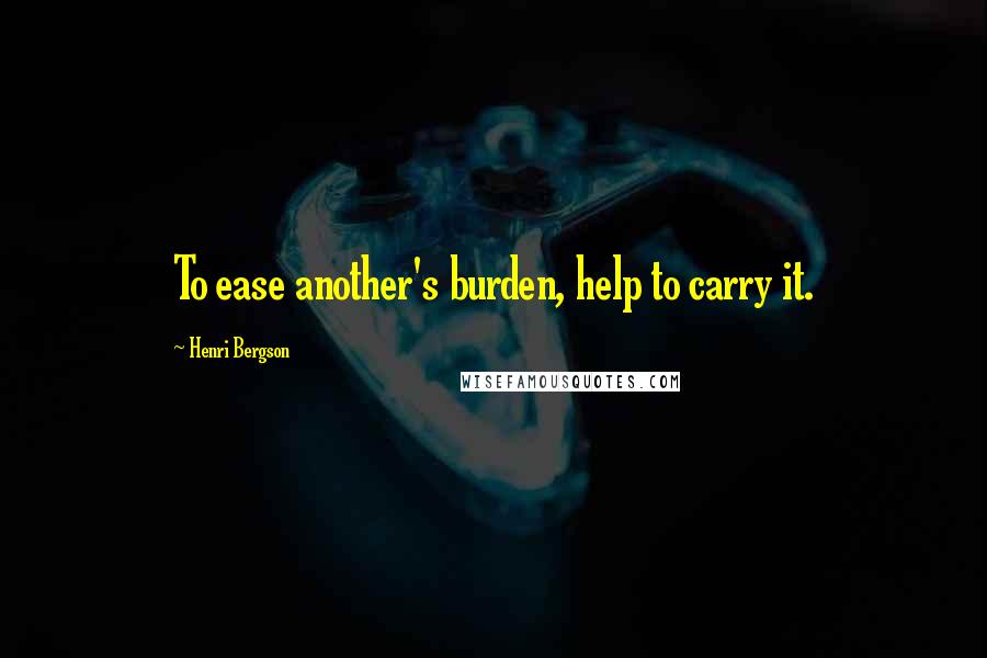 Henri Bergson Quotes: To ease another's burden, help to carry it.