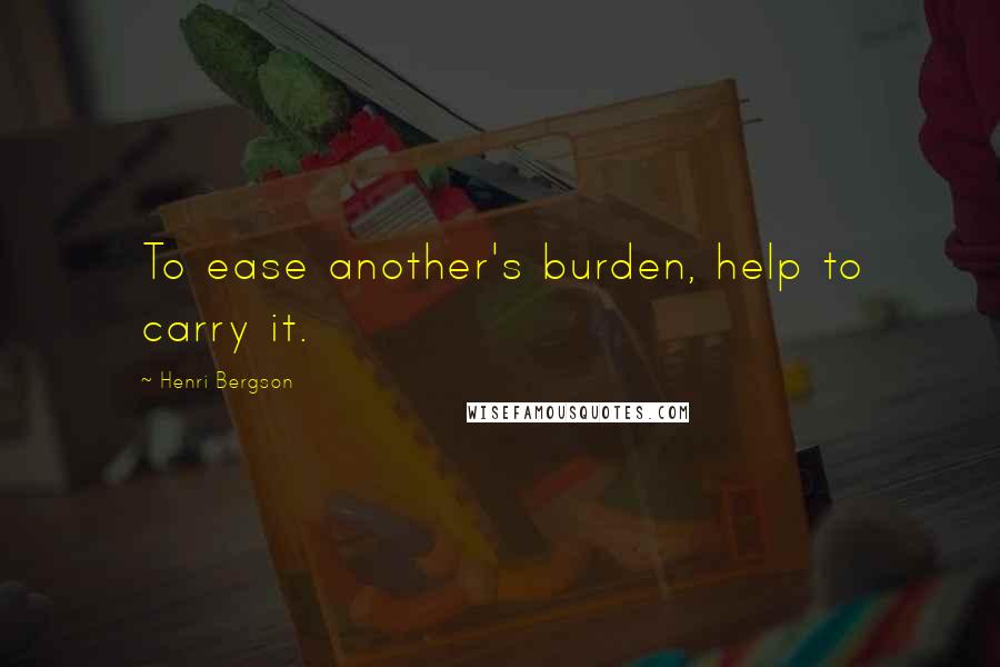 Henri Bergson Quotes: To ease another's burden, help to carry it.