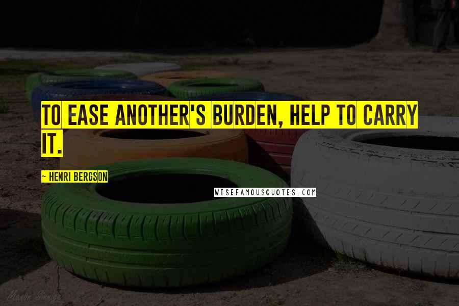 Henri Bergson Quotes: To ease another's burden, help to carry it.