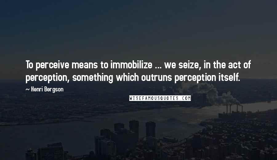 Henri Bergson Quotes: To perceive means to immobilize ... we seize, in the act of perception, something which outruns perception itself.