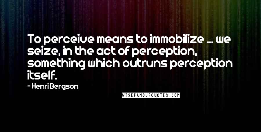 Henri Bergson Quotes: To perceive means to immobilize ... we seize, in the act of perception, something which outruns perception itself.