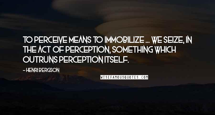 Henri Bergson Quotes: To perceive means to immobilize ... we seize, in the act of perception, something which outruns perception itself.