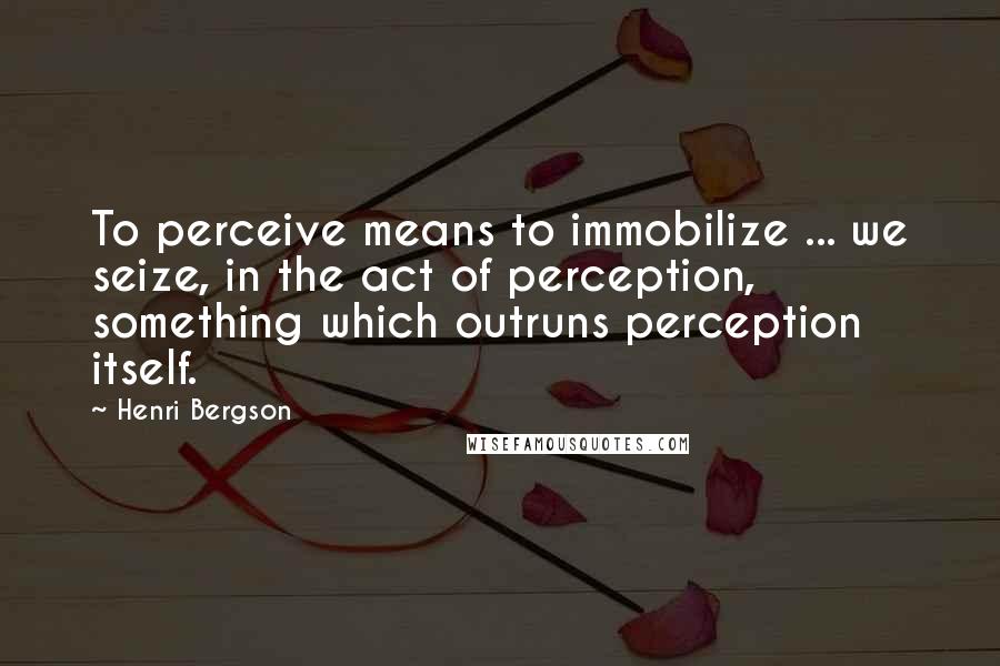 Henri Bergson Quotes: To perceive means to immobilize ... we seize, in the act of perception, something which outruns perception itself.