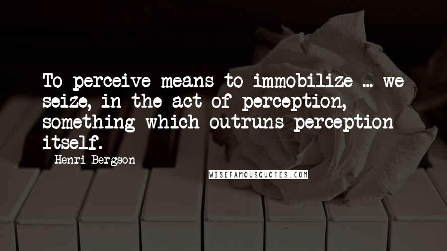 Henri Bergson Quotes: To perceive means to immobilize ... we seize, in the act of perception, something which outruns perception itself.