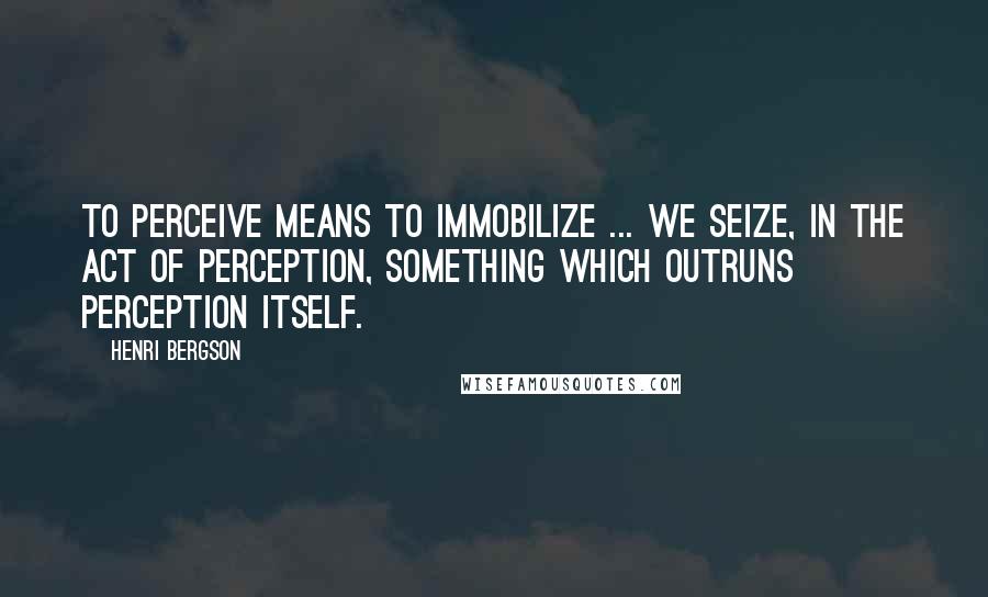 Henri Bergson Quotes: To perceive means to immobilize ... we seize, in the act of perception, something which outruns perception itself.