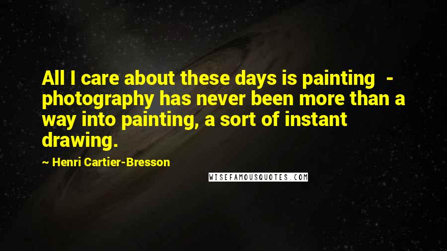 Henri Cartier-Bresson Quotes: All I care about these days is painting  -  photography has never been more than a way into painting, a sort of instant drawing.