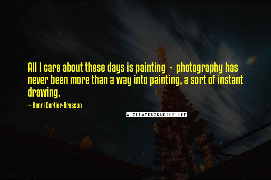 Henri Cartier-Bresson Quotes: All I care about these days is painting  -  photography has never been more than a way into painting, a sort of instant drawing.