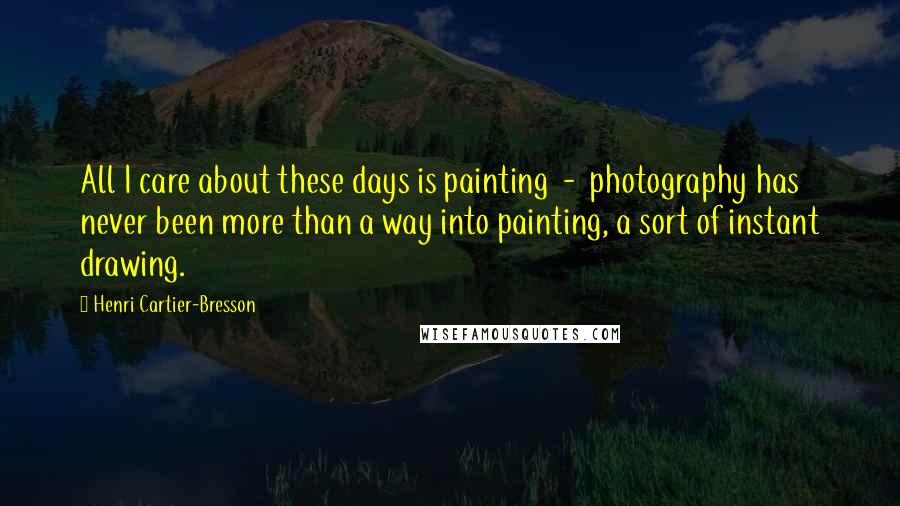 Henri Cartier-Bresson Quotes: All I care about these days is painting  -  photography has never been more than a way into painting, a sort of instant drawing.