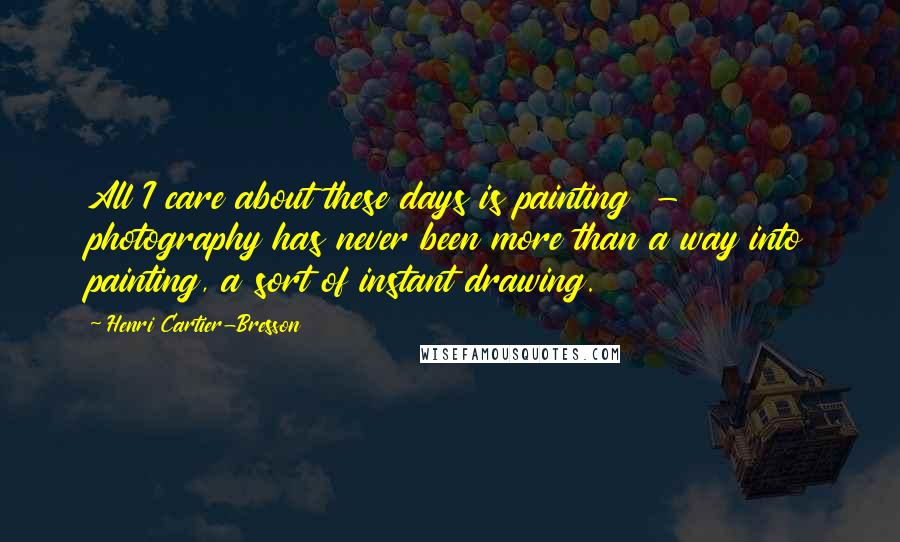 Henri Cartier-Bresson Quotes: All I care about these days is painting  -  photography has never been more than a way into painting, a sort of instant drawing.