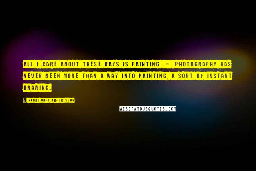 Henri Cartier-Bresson Quotes: All I care about these days is painting  -  photography has never been more than a way into painting, a sort of instant drawing.