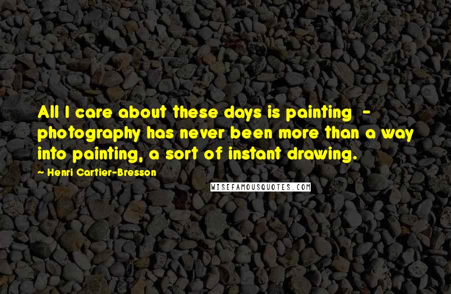 Henri Cartier-Bresson Quotes: All I care about these days is painting  -  photography has never been more than a way into painting, a sort of instant drawing.