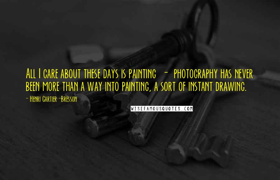 Henri Cartier-Bresson Quotes: All I care about these days is painting - photography has never been more than a way into painting, a sort of instant drawing.